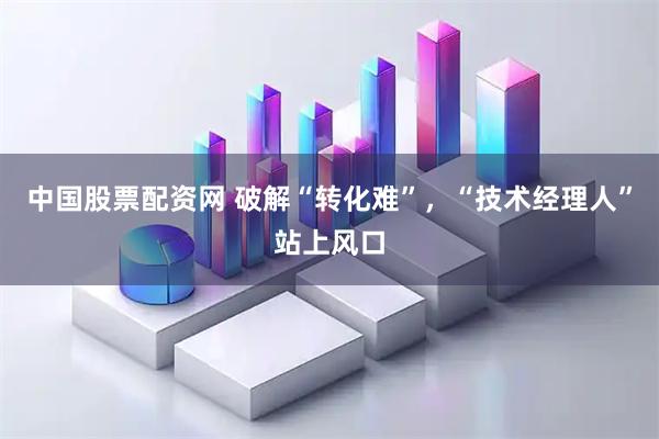中国股票配资网 破解“转化难”，“技术经理人”站上风口