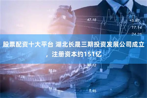 股票配资十大平台 湖北长晟三期投资发展公司成立，注册资本约151亿