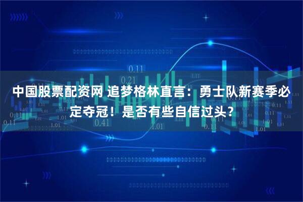 中国股票配资网 追梦格林直言：勇士队新赛季必定夺冠！是否有些自信过头？