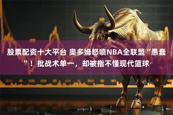 股票配资十大平台 奥多姆怒喷NBA全联盟“愚蠢”！批战术单一，却被指不懂现代篮球