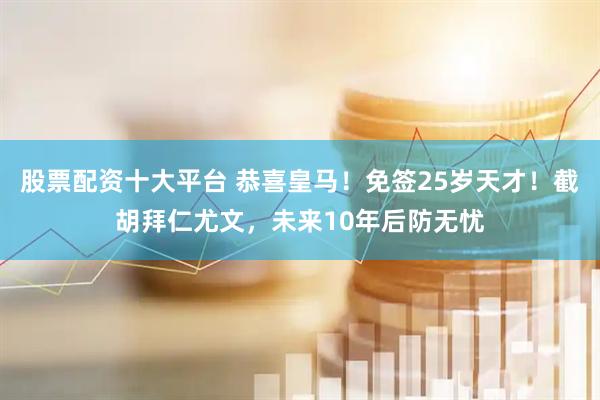 股票配资十大平台 恭喜皇马！免签25岁天才！截胡拜仁尤文，未来10年后防无忧