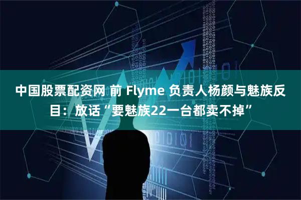 中国股票配资网 前 Flyme 负责人杨颜与魅族反目：放话“要魅族22一台都卖不掉”