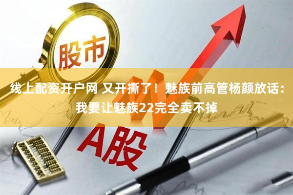 线上配资开户网 又开撕了！魅族前高管杨颜放话：我要让魅族22完全卖不掉