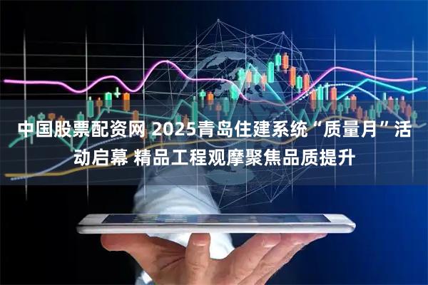 中国股票配资网 2025青岛住建系统“质量月”活动启幕 精品工程观摩聚焦品质提升