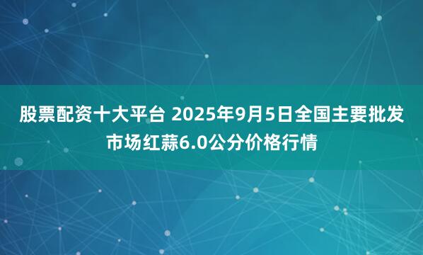 股票配资十大平台 2025年9月5日全国主要批发市场红蒜6.0公分价格行情
