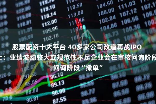 股票配资十大平台 40多家公司改道再战IPO 投行人士：业绩波动较大或规范性不足企业会在审核问询阶段“撤单”