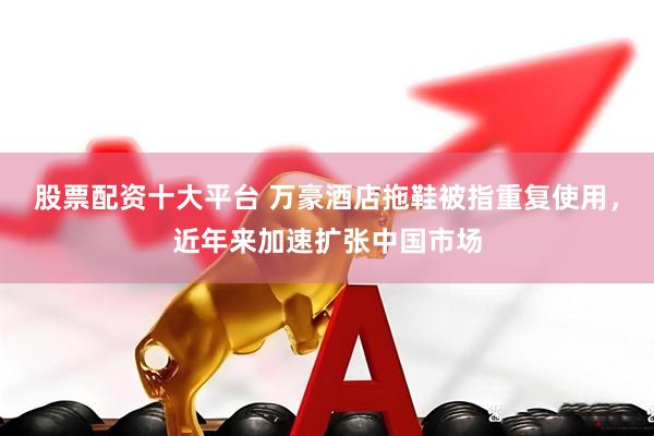股票配资十大平台 万豪酒店拖鞋被指重复使用，近年来加速扩张中国市场