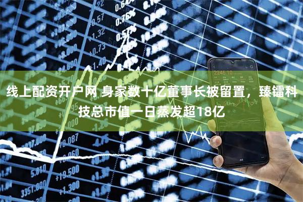 线上配资开户网 身家数十亿董事长被留置，臻镭科技总市值一日蒸发超18亿