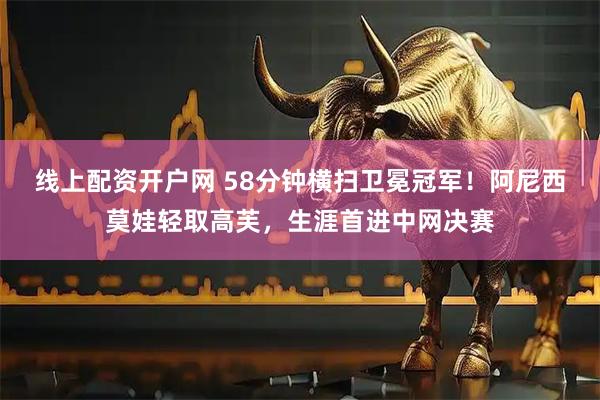 线上配资开户网 58分钟横扫卫冕冠军！阿尼西莫娃轻取高芙，生涯首进中网决赛