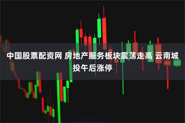 中国股票配资网 房地产服务板块震荡走高 云南城投午后涨停