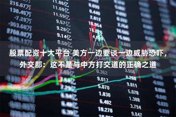 股票配资十大平台 美方一边要谈一边威胁恐吓，外交部：这不是与中方打交道的正确之道