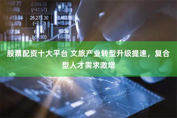 股票配资十大平台 文旅产业转型升级提速，复合型人才需求激增