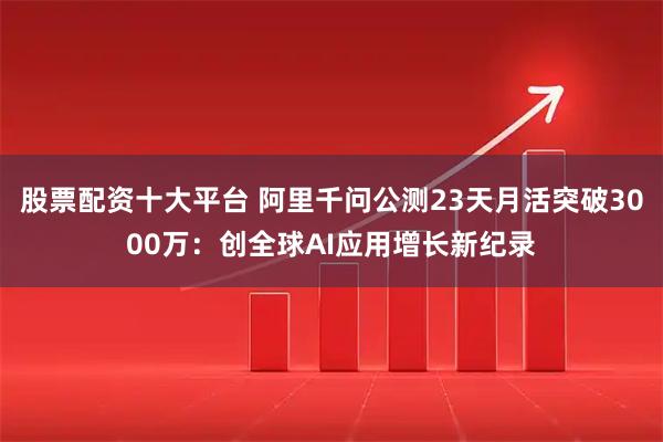 股票配资十大平台 阿里千问公测23天月活突破3000万：创全球AI应用增长新纪录