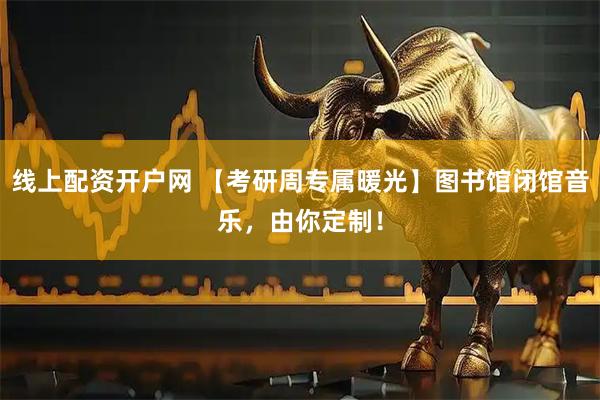 线上配资开户网 【考研周专属暖光】图书馆闭馆音乐，由你定制！