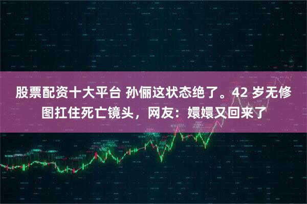 股票配资十大平台 孙俪这状态绝了。42 岁无修图扛住死亡镜头，网友：嬛嬛又回来了