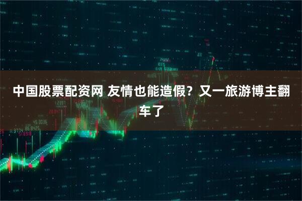 中国股票配资网 友情也能造假？又一旅游博主翻车了