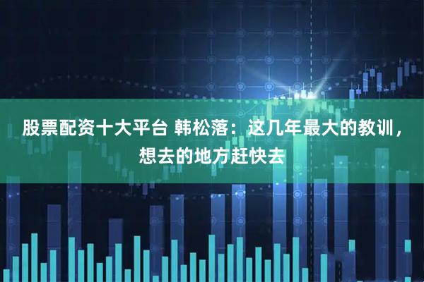 股票配资十大平台 韩松落：这几年最大的教训，想去的地方赶快去