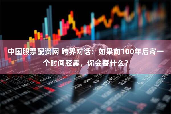 中国股票配资网 跨界对话：如果向100年后寄一个时间胶囊，你会寄什么？