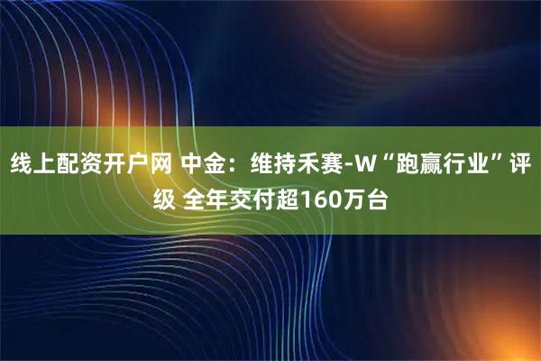 线上配资开户网 中金：维持禾赛-W“跑赢行业”评级 全年交付超160万台
