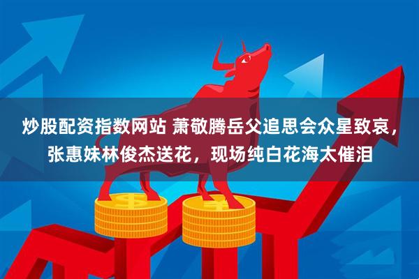 炒股配资指数网站 萧敬腾岳父追思会众星致哀，张惠妹林俊杰送花，现场纯白花海太催泪