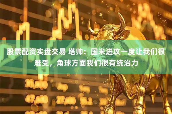 股票配资实盘交易 塔帅：国米进攻一度让我们很难受，角球方面我们很有统治力
