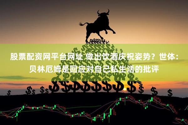 股票配资网平台网址 做出饮酒庆祝姿势？世体：贝林厄姆是回应对自己私生活的批评