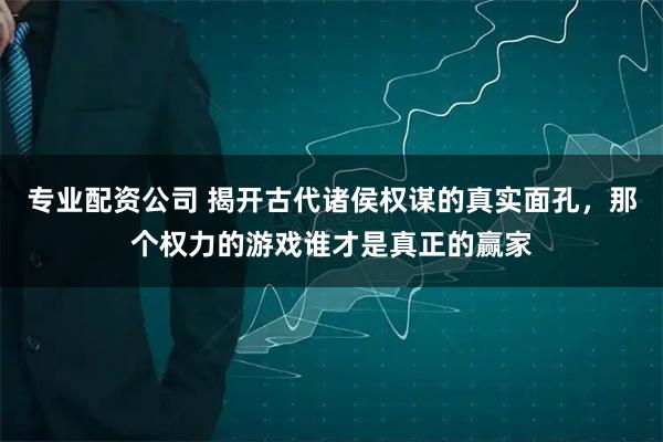 专业配资公司 揭开古代诸侯权谋的真实面孔，那个权力的游戏谁才是真正的赢家