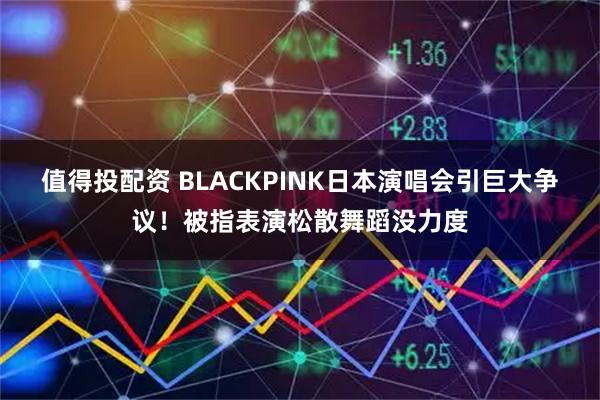值得投配资 BLACKPINK日本演唱会引巨大争议！被指表演松散舞蹈没力度