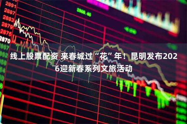 线上股票配资 来春城过“花”年！昆明发布2026迎新春系列文旅活动