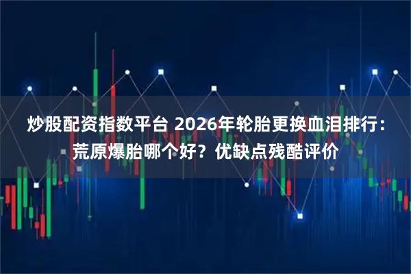 炒股配资指数平台 2026年轮胎更换血泪排行：荒原爆胎哪个好？优缺点残酷评价