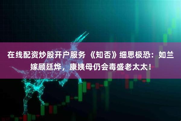 在线配资炒股开户服务 《知否》细思极恐：如兰嫁顾廷烨，康姨母仍会毒盛老太太！