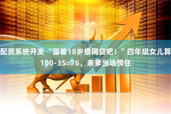 配资系统开发 “留着18岁撸网贷吧！”四年级女儿算100-35=76，亲爹当场愣住