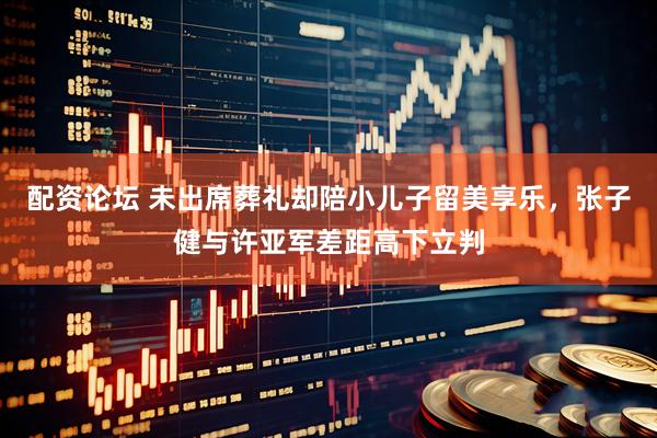 配资论坛 未出席葬礼却陪小儿子留美享乐，张子健与许亚军差距高下立判