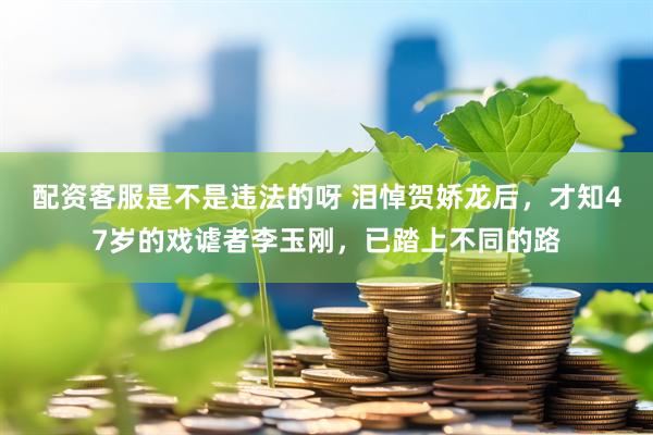 配资客服是不是违法的呀 泪悼贺娇龙后，才知47岁的戏谑者李玉刚，已踏上不同的路