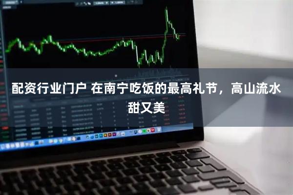 配资行业门户 在南宁吃饭的最高礼节，高山流水甜又美