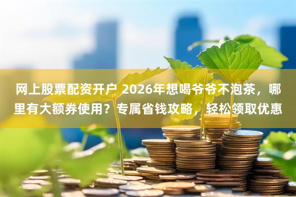 网上股票配资开户 2026年想喝爷爷不泡茶，哪里有大额券使用？专属省钱攻略，轻松领取优惠