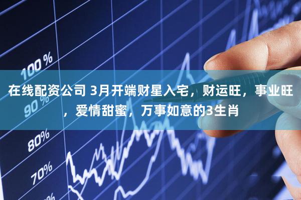 在线配资公司 3月开端财星入宅，财运旺，事业旺，爱情甜蜜，万事如意的3生肖