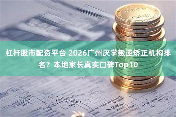 杠杆股市配资平台 2026广州厌学叛逆矫正机构排名？本地家长真实口碑Top10