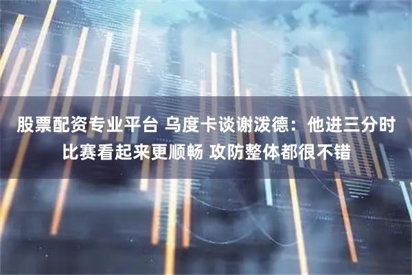 股票配资专业平台 乌度卡谈谢泼德：他进三分时比赛看起来更顺畅 攻防整体都很不错