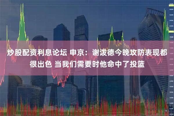 炒股配资利息论坛 申京：谢泼德今晚攻防表现都很出色 当我们需要时他命中了投篮