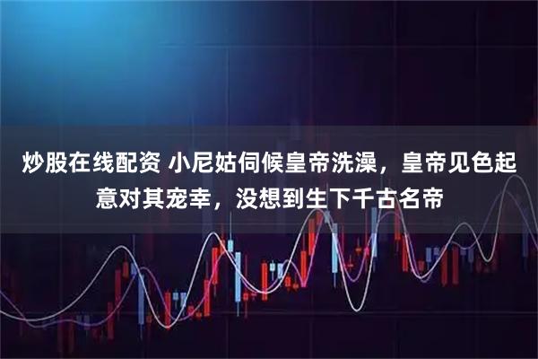 炒股在线配资 小尼姑伺候皇帝洗澡，皇帝见色起意对其宠幸，没想到生下千古名帝