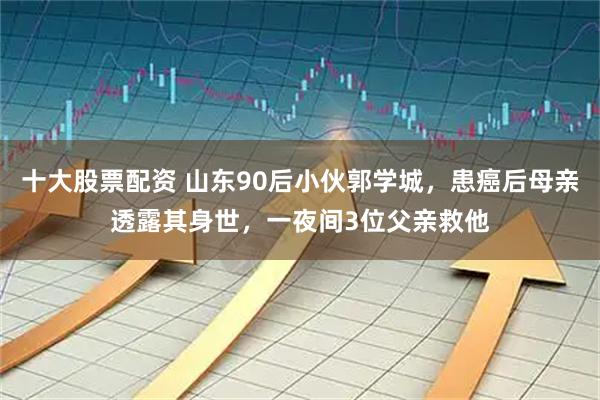 十大股票配资 山东90后小伙郭学城，患癌后母亲透露其身世，一夜间3位父亲救他