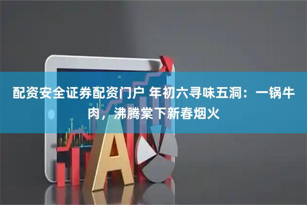 配资安全证券配资门户 年初六寻味五洞：一锅牛肉，沸腾棠下新春烟火