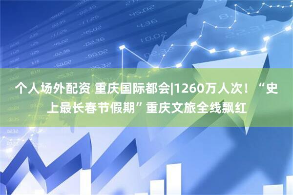 个人场外配资 重庆国际都会|1260万人次！“史上最长春节假期”重庆文旅全线飘红
