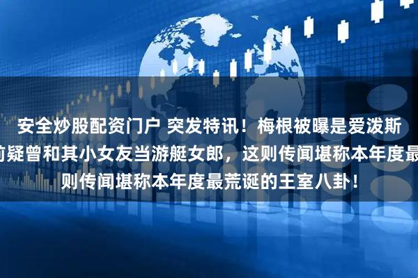 安全炒股配资门户 突发特讯！梅根被曝是爱泼斯坦卧底？嫁王室前疑曾和其小女友当游艇女郎，这则传闻堪称本年度最荒诞的王室八卦！