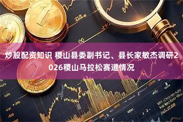 炒股配资知识 稷山县委副书记、县长家敏杰调研2026稷山马拉松赛道情况