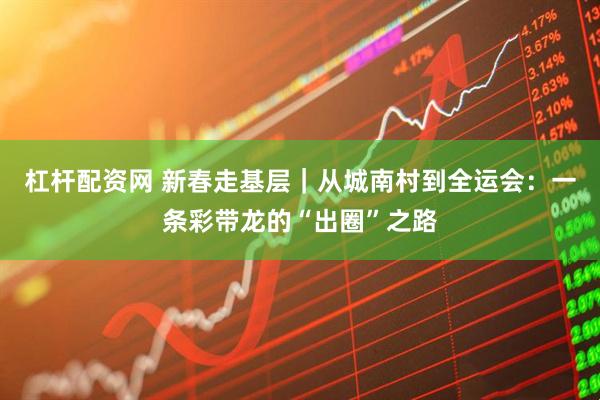 杠杆配资网 新春走基层｜从城南村到全运会：一条彩带龙的“出圈”之路
