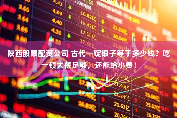 陕西股票配资公司 古代一锭银子等于多少钱？吃一顿大餐足够，还能给小费！