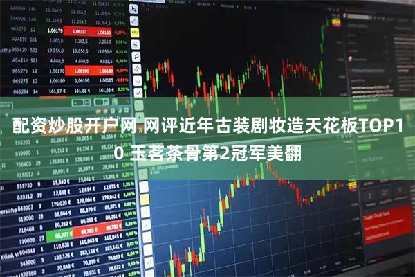 配资炒股开户网 网评近年古装剧妆造天花板TOP10 玉茗茶骨第2冠军美翻