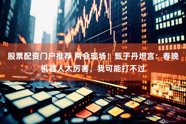 股票配资门户推荐 两会现场！甄子丹坦言：春晚机器人太厉害，我可能打不过